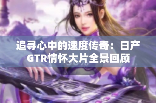 追寻心中的速度传奇：日产GTR情怀大片全景回顾