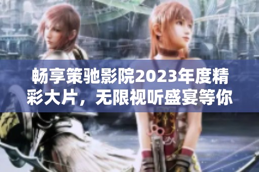 畅享策驰影院2023年度精彩大片，无限视听盛宴等你来体验