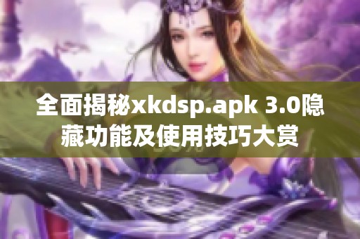 全面揭秘xkdsp.apk 3.0隐藏功能及使用技巧大赏