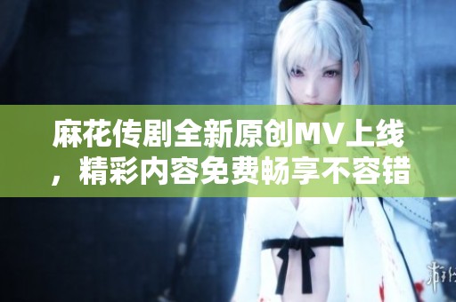 麻花传剧全新原创MV上线，精彩内容免费畅享不容错过