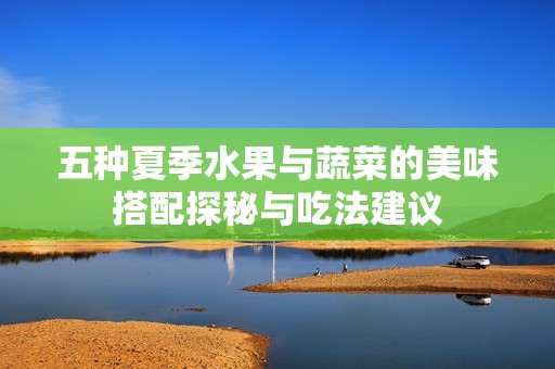 五种夏季水果与蔬菜的美味搭配探秘与吃法建议