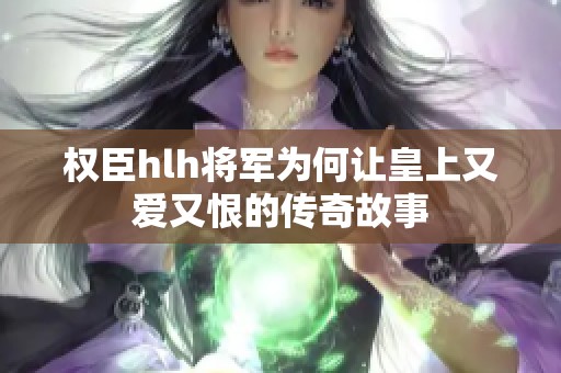 权臣hlh将军为何让皇上又爱又恨的传奇故事