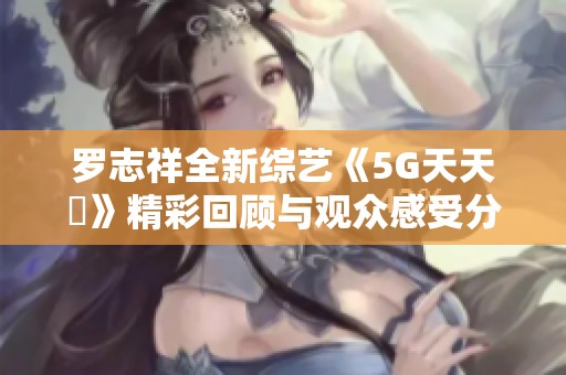 罗志祥全新综艺《5G天天奭》精彩回顾与观众感受分享