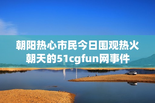 朝阳热心市民今日围观热火朝天的51cgfun网事件