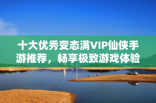 十大优秀变态满VIP仙侠手游推荐，畅享极致游戏体验