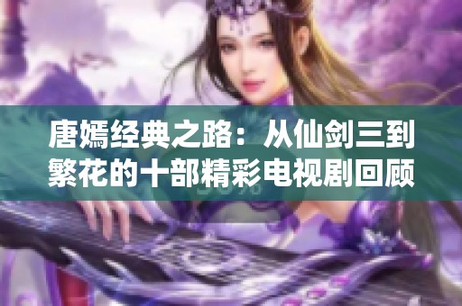 唐嫣经典之路：从仙剑三到繁花的十部精彩电视剧回顾