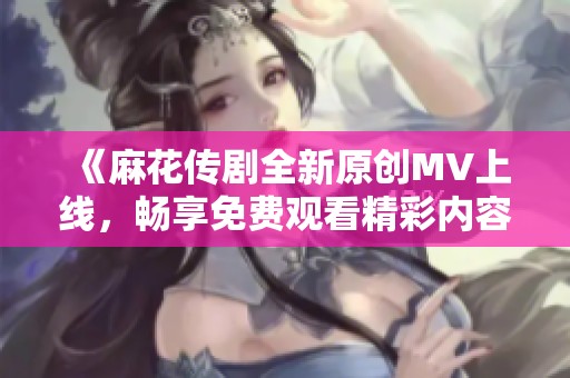 《麻花传剧全新原创MV上线，畅享免费观看精彩内容》