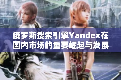 俄罗斯搜索引擎Yandex在国内市场的重要崛起与发展