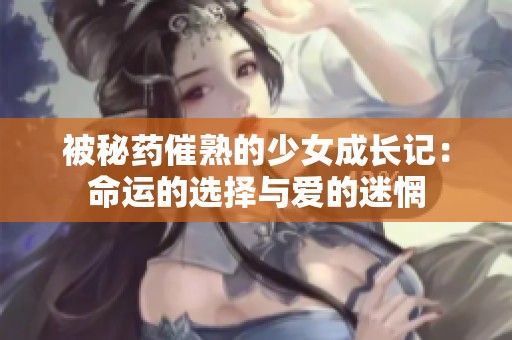 被秘药催熟的少女成长记：命运的选择与爱的迷惘