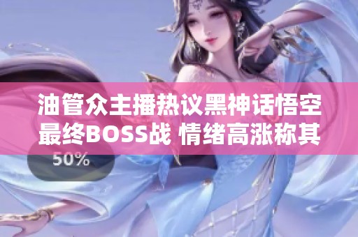 油管众主播热议黑神话悟空最终BOSS战 情绪高涨称其为年度最佳游戏