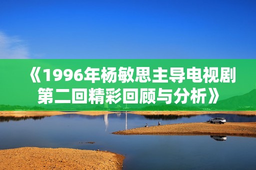 《1996年杨敏思主导电视剧第二回精彩回顾与分析》