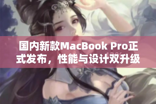 国内新款MacBook Pro正式发布，性能与设计双升级揭秘