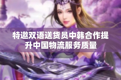 特邀双语送货员中韩合作提升中国物流服务质量