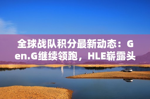 全球战队积分最新动态：Gen.G继续领跑，HLE崭露头角，BLG持续攀升