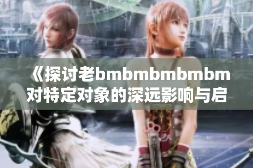 《探讨老bmbmbmbmbm对特定对象的深远影响与启示》