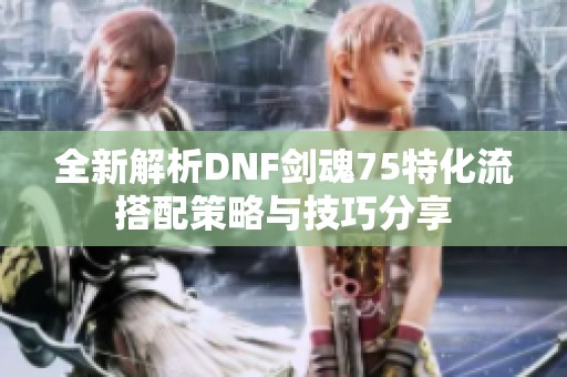 全新解析DNF剑魂75特化流搭配策略与技巧分享