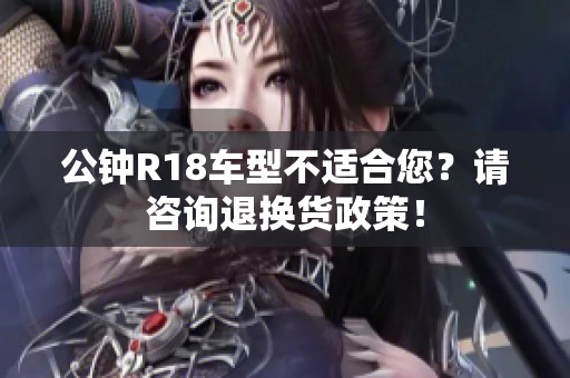 公钟R18车型不适合您？请咨询退换货政策！