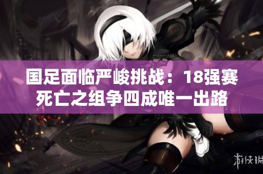 国足面临严峻挑战：18强赛死亡之组争四成唯一出路