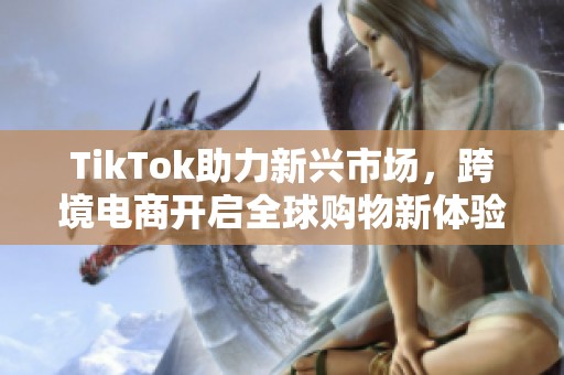 TikTok助力新兴市场，跨境电商开启全球购物新体验