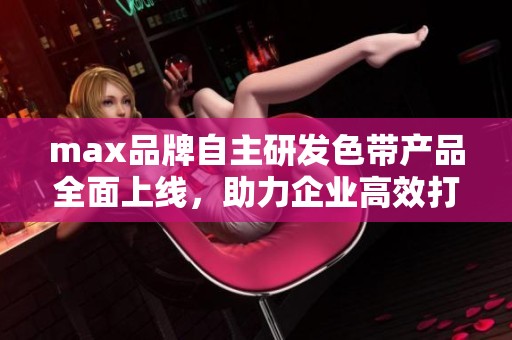 max品牌自主研发色带产品全面上线，助力企业高效打印需求