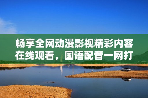 畅享全网动漫影视精彩内容在线观看，国语配音一网打尽