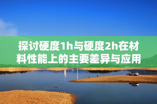 探讨硬度1h与硬度2h在材料性能上的主要差异与应用