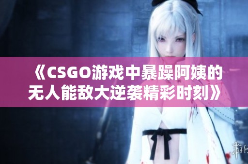 《CSGO游戏中暴躁阿姨的无人能敌大逆袭精彩时刻》