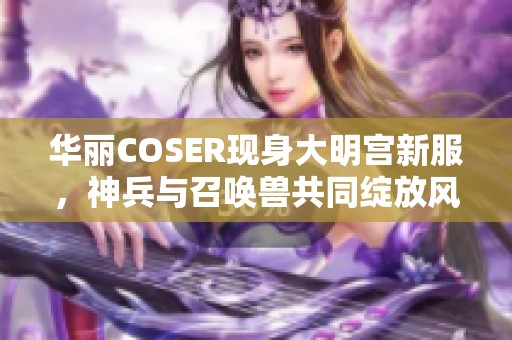 华丽COSER现身大明宫新服，神兵与召唤兽共同绽放风采