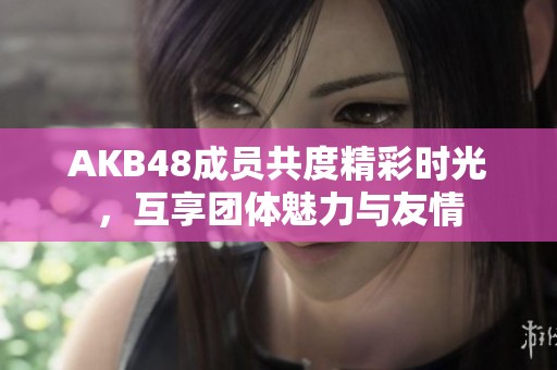 AKB48成员共度精彩时光，互享团体魅力与友情