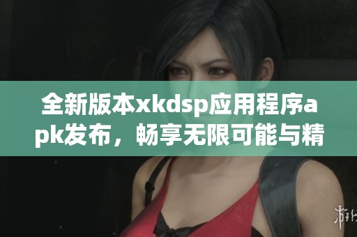 全新版本xkdsp应用程序apk发布，畅享无限可能与精彩功能