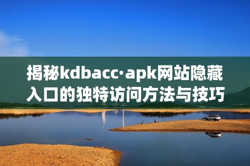 揭秘kdbacc·apk网站隐藏入口的独特访问方法与技巧