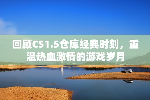 回顾CS1.5仓库经典时刻，重温热血激情的游戏岁月