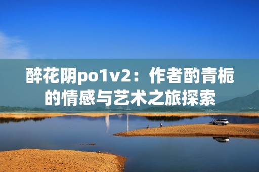 醉花阴po1v2：作者酌青栀的情感与艺术之旅探索