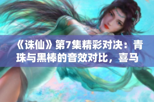 《诛仙》第7集精彩对决：青珠与黑棒的音效对比，喜马拉雅手机版免费播放