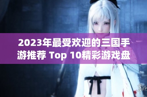 2023年最受欢迎的三国手游推荐 Top 10精彩游戏盘点