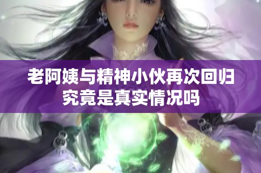 老阿姨与精神小伙再次回归究竟是真实情况吗