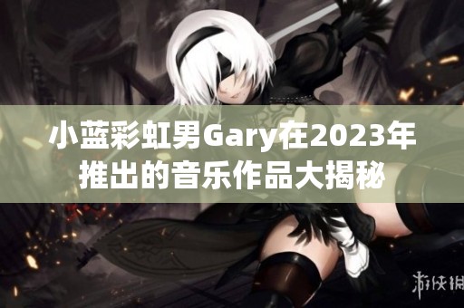 小蓝彩虹男Gary在2023年推出的音乐作品大揭秘