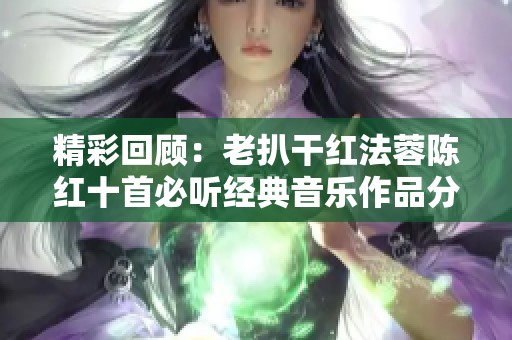 精彩回顾：老扒干红法蓉陈红十首必听经典音乐作品分享