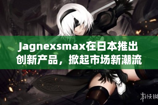 Jagnexsmax在日本推出创新产品，掀起市场新潮流