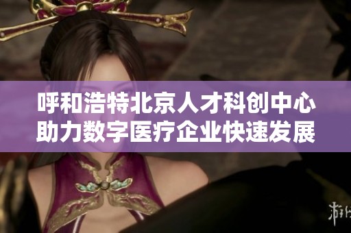 呼和浩特北京人才科创中心助力数字医疗企业快速发展与创新