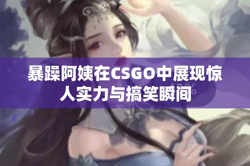 暴躁阿姨在CSGO中展现惊人实力与搞笑瞬间