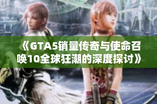 《GTA5销量传奇与使命召唤10全球狂潮的深度探讨》