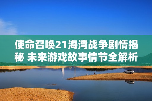 使命召唤21海湾战争剧情揭秘 未来游戏故事情节全解析