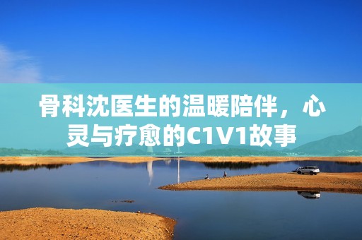 骨科沈医生的温暖陪伴，心灵与疗愈的C1V1故事