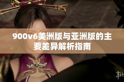 900v6美洲版与亚洲版的主要差异解析指南