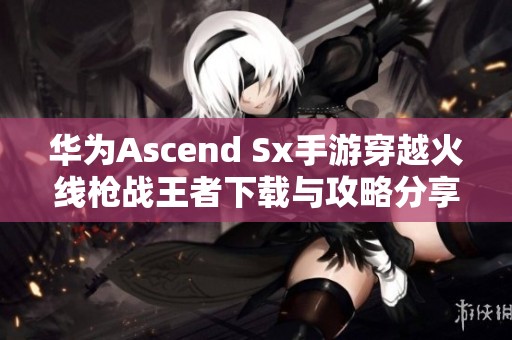 华为Ascend Sx手游穿越火线枪战王者下载与攻略分享