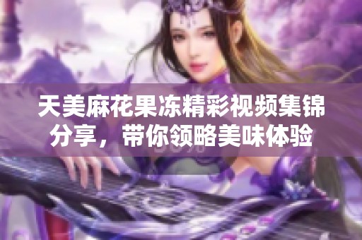 天美麻花果冻精彩视频集锦分享，带你领略美味体验