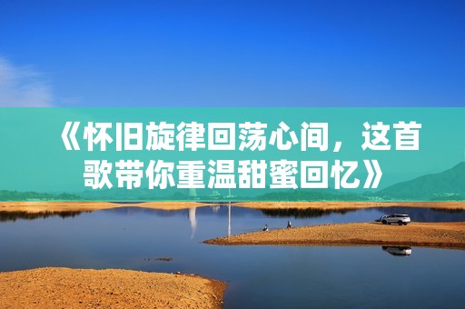 《怀旧旋律回荡心间，这首歌带你重温甜蜜回忆》