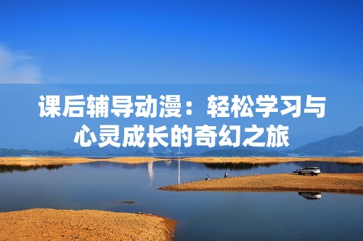 课后辅导动漫：轻松学习与心灵成长的奇幻之旅