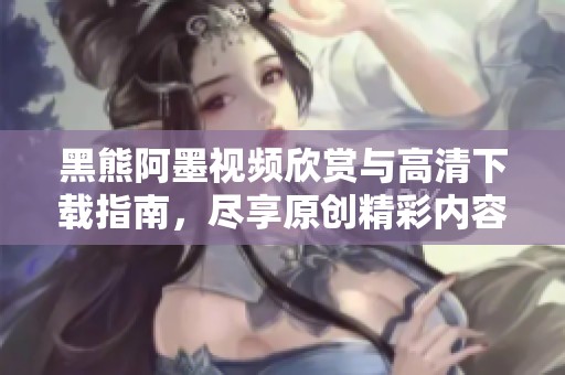 黑熊阿墨视频欣赏与高清下载指南，尽享原创精彩内容